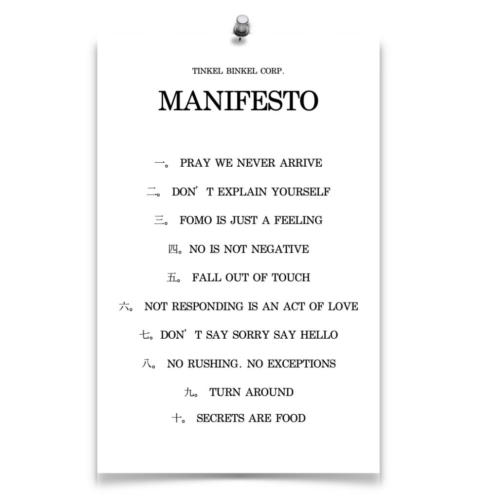 A digital image made to look like a piece of paper held up by a silver push pin. The paper is contrasted by drop shadows along the side and bottom edges. Displayed on the paper is center-aligned text in all caps and black serif font. The title in small type shows "TINKEL BINKEL CORP." with "MANIFESTO" written largest of all underneath. A Mandarin numbered list with english text display as follows: 
"一 PRAY WE NEVER ARRIVE"
"二 DON'T EXPLAIN YOURSELF"
"三 FOMO IS JUST A FEELING"
"四 NO IS NOT NEGATIVE"
"五 FALL OUT OF TOUCH"
"六 NOT RESPONDING IS AN ACT OF LOVE"
"七 DON'T SAY SORRY SAY HELLO"
"八 NO RUSHING. NO EXCEPTIONS."
"九 TURN AROUND"
"十 SECRETS ARE FOOD" 